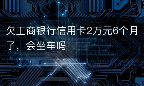 欠工商银行信用卡2万元6个月了，会坐车吗