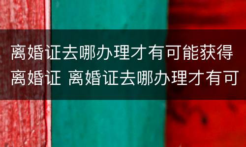 离婚证去哪办理才有可能获得离婚证 离婚证去哪办理才有可能获得离婚证书