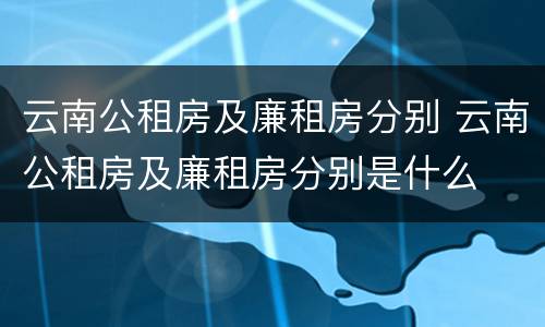 云南公租房及廉租房分别 云南公租房及廉租房分别是什么