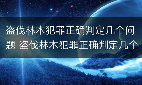 盗伐林木犯罪正确判定几个问题 盗伐林木犯罪正确判定几个问题呢