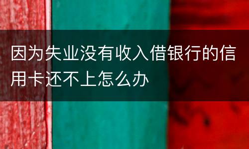 因为失业没有收入借银行的信用卡还不上怎么办