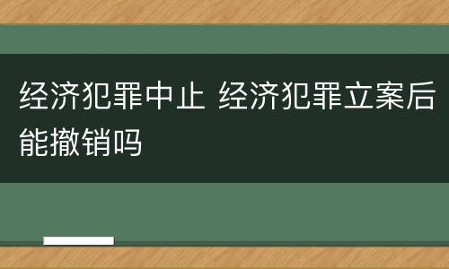 经济犯罪中止 经济犯罪立案后能撤销吗