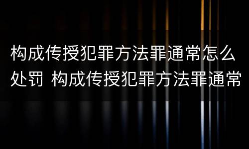 构成传授犯罪方法罪通常怎么处罚 构成传授犯罪方法罪通常怎么处罚的