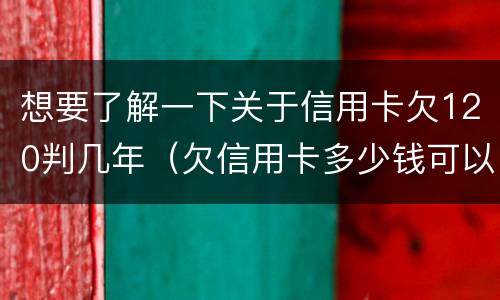 想要了解一下关于信用卡欠120判几年（欠信用卡多少钱可以判刑）