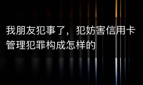 我朋友犯事了，犯妨害信用卡管理犯罪构成怎样的