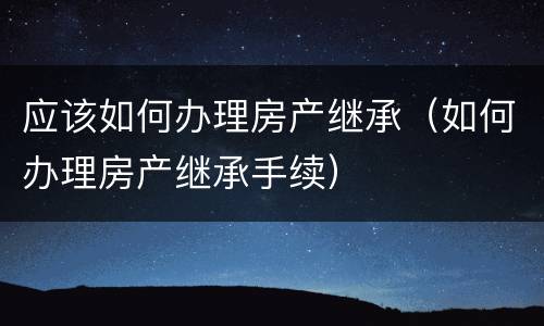 应该如何办理房产继承（如何办理房产继承手续）