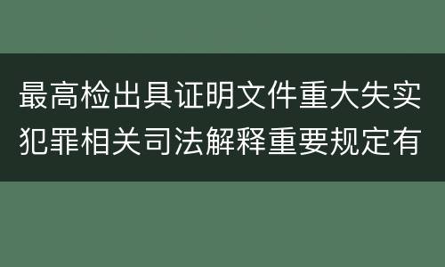 最高检出具证明文件重大失实犯罪相关司法解释重要规定有哪些