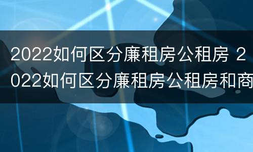 2022如何区分廉租房公租房 2022如何区分廉租房公租房和商品房