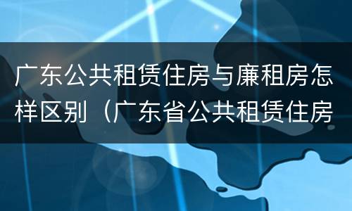 广东公共租赁住房与廉租房怎样区别（广东省公共租赁住房管理办法）