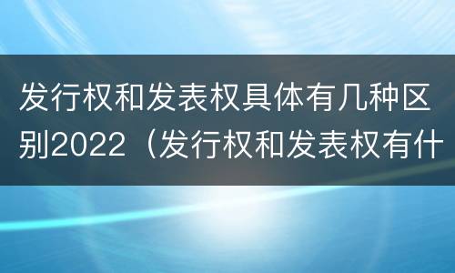 发行权和发表权具体有几种区别2022（发行权和发表权有什么区别）