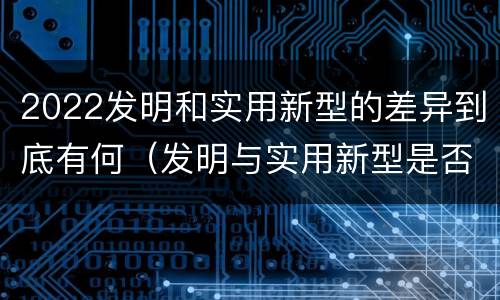 2022发明和实用新型的差异到底有何（发明与实用新型是否具有实用性）