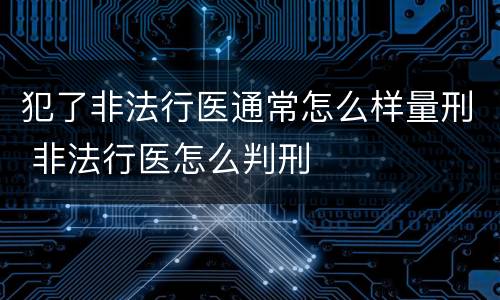 犯了非法行医通常怎么样量刑 非法行医怎么判刑