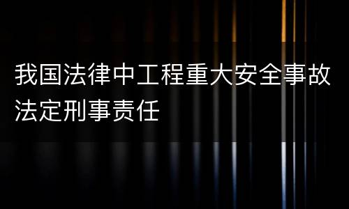 我国法律中工程重大安全事故法定刑事责任