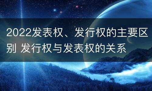 2022发表权、发行权的主要区别 发行权与发表权的关系