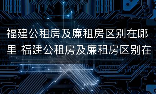 福建公租房及廉租房区别在哪里 福建公租房及廉租房区别在哪里呢