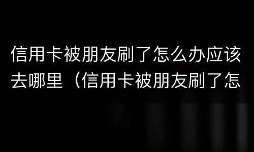 信用卡被朋友刷了怎么办应该去哪里（信用卡被朋友刷了怎么办应该去哪里投诉）