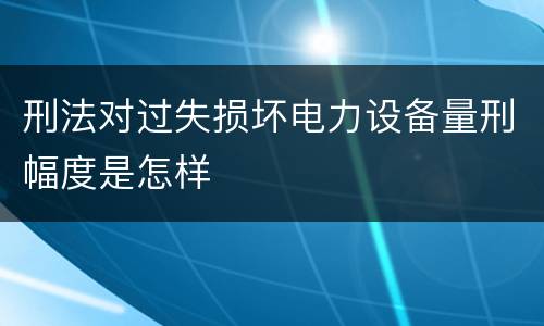 刑法对过失损坏电力设备量刑幅度是怎样