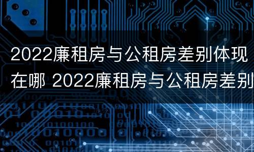 2022廉租房与公租房差别体现在哪 2022廉租房与公租房差别体现在哪方面