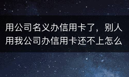 用公司名义办信用卡了，别人用我公司办信用卡还不上怎么办