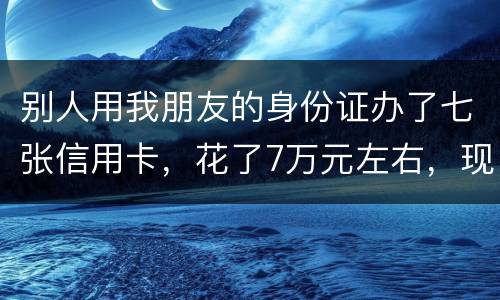 别人用我朋友的身份证办了七张信用卡，花了7万元左右，现在那人不还钱，请问该怎么办