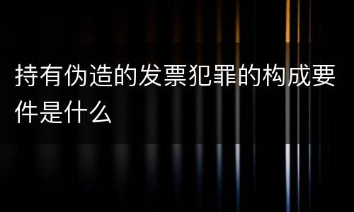 持有伪造的发票犯罪的构成要件是什么