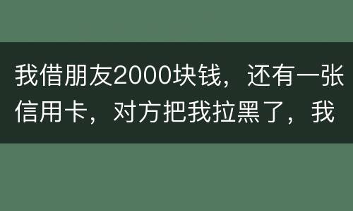 我借朋友2000块钱，还有一张信用卡，对方把我拉黑了，我怎么办