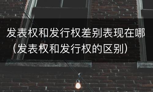 发表权和发行权差别表现在哪（发表权和发行权的区别）