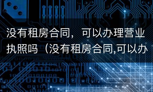 没有租房合同，可以办理营业执照吗（没有租房合同,可以办理营业执照吗怎么办）