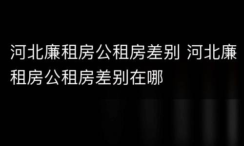 河北廉租房公租房差别 河北廉租房公租房差别在哪