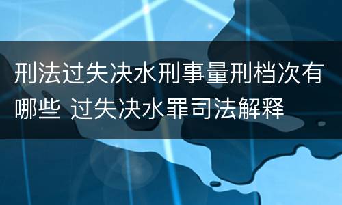 刑法过失决水刑事量刑档次有哪些 过失决水罪司法解释