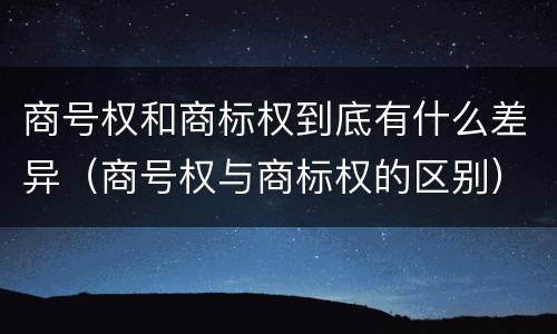 商号权和商标权到底有什么差异（商号权与商标权的区别）