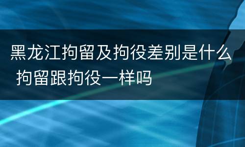 黑龙江拘留及拘役差别是什么 拘留跟拘役一样吗