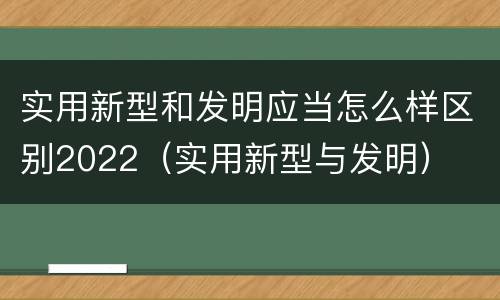 实用新型和发明应当怎么样区别2022（实用新型与发明）