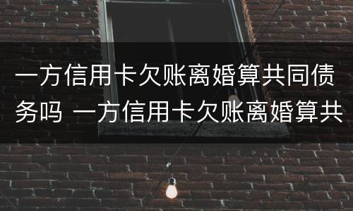 一方信用卡欠账离婚算共同债务吗 一方信用卡欠账离婚算共同债务吗知乎