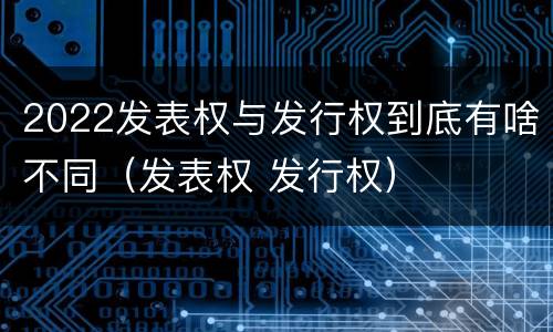 2022发表权与发行权到底有啥不同（发表权 发行权）