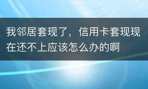 我邻居套现了，信用卡套现现在还不上应该怎么办的啊