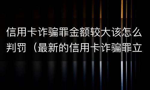 信用卡诈骗罪金额较大该怎么判罚（最新的信用卡诈骗罪立案量刑标准）