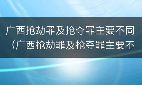 广西抢劫罪及抢夺罪主要不同（广西抢劫罪及抢夺罪主要不同案例）