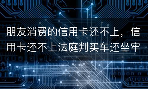 朋友消费的信用卡还不上，信用卡还不上法庭判买车还坐牢吗