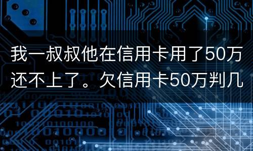 我一叔叔他在信用卡用了50万还不上了。欠信用卡50万判几年