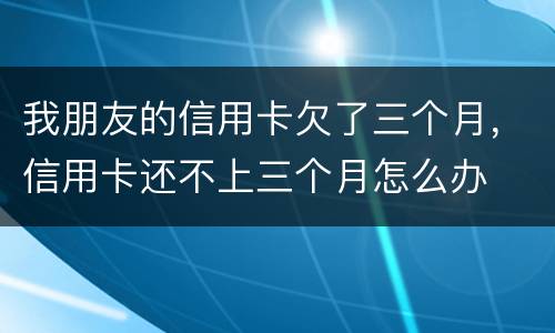 我朋友的信用卡欠了三个月，信用卡还不上三个月怎么办