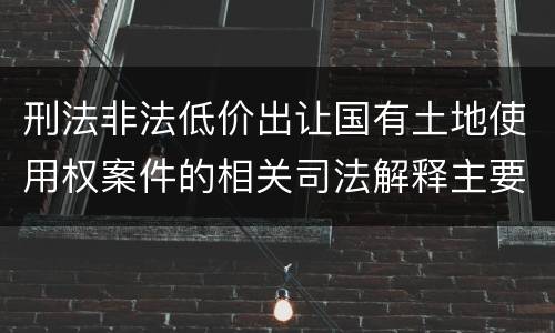 刑法非法低价出让国有土地使用权案件的相关司法解释主要规定都有哪些