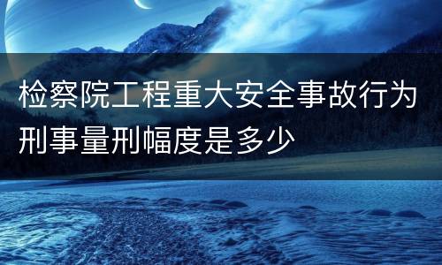 检察院工程重大安全事故行为刑事量刑幅度是多少