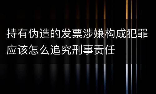 持有伪造的发票涉嫌构成犯罪应该怎么追究刑事责任