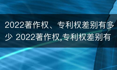 2022著作权、专利权差别有多少 2022著作权,专利权差别有多少个