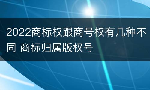 2022商标权跟商号权有几种不同 商标归属版权号