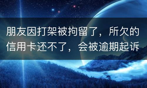 朋友因打架被拘留了，所欠的信用卡还不了，会被逾期起诉吗？可以等出来之后再接着还吗