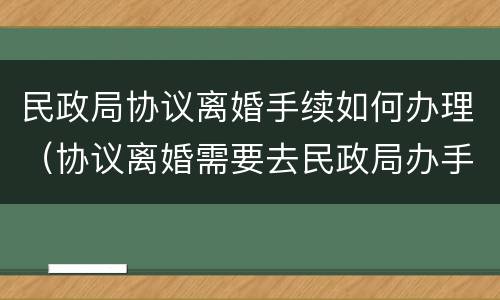 民政局协议离婚手续如何办理（协议离婚需要去民政局办手续吗）