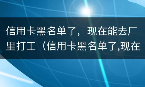 信用卡黑名单了，现在能去厂里打工（信用卡黑名单了,现在能去厂里打工嘛）