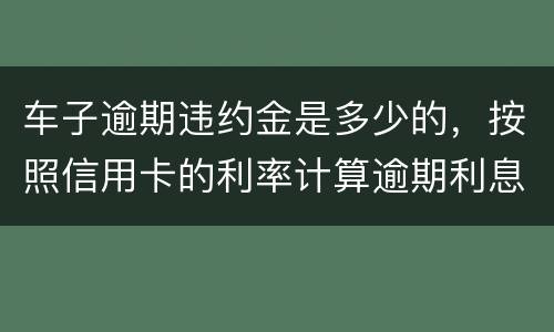 车子逾期违约金是多少的，按照信用卡的利率计算逾期利息吗